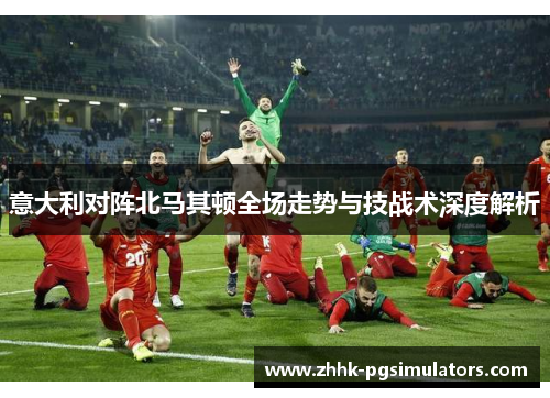意大利对阵北马其顿全场走势与技战术深度解析