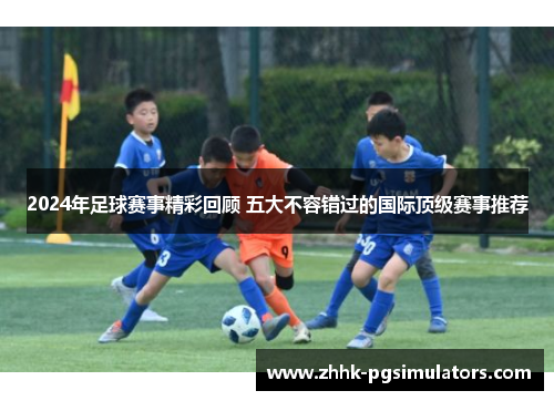 2024年足球赛事精彩回顾 五大不容错过的国际顶级赛事推荐 2024年足球赛事精彩回顾 五大不容错过的国际顶级赛事推荐