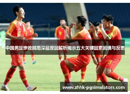 中国男足惨败越南深层原因解析揭示五大关键因素困境与反思 中国男足惨败越南深层原因解析揭示五大关键因素困境与反思