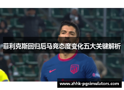 菲利克斯回归后马竞态度变化五大关键解析 菲利克斯回归后马竞态度变化五大关键解析