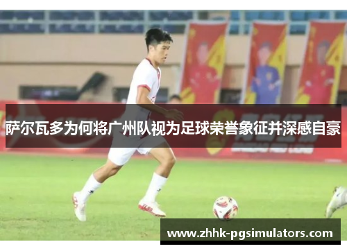 萨尔瓦多为何将广州队视为足球荣誉象征并深感自豪 萨尔瓦多为何将广州队视为足球荣誉象征并深感自豪