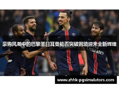 豪购风潮中的巴黎圣日耳曼能否突破困境迎来全新辉煌