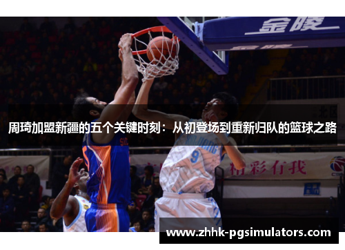 周琦加盟新疆的五个关键时刻：从初登场到重新归队的篮球之路